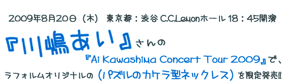 川嶋あいさんの『Ai Kawashima Concert Tour 2009』でラフォルムで制作したオリジナル作品を限定発売します!!
